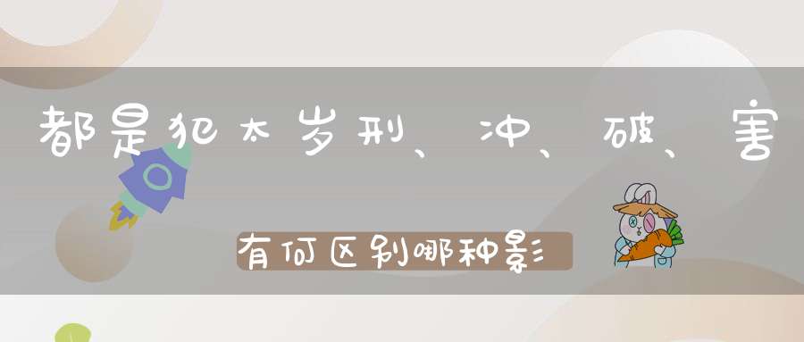 都是犯太岁刑、冲、破、害有何区别哪种影响更大