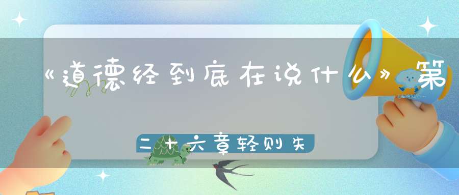 《道德经到底在说什么》第二十六章轻则失根躁则失君