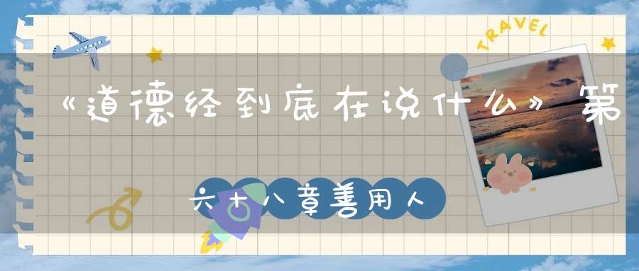 《道德经到底在说什么》第六十八章善用人者為之下