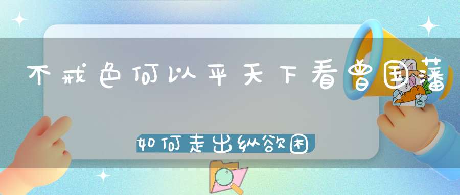 不戒色何以平天下看曾国藩如何走出纵欲困境！（强肾功是男人强大的主旋律）