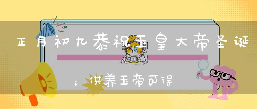 正月初九恭祝玉皇大帝圣诞；供养玉帝可得三十种功德获福无量！